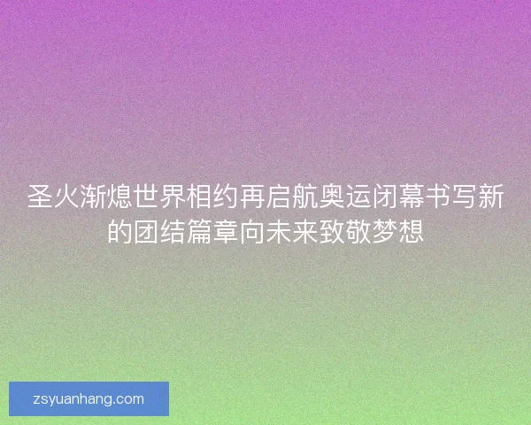 圣火渐熄世界相约再启航奥运闭幕书写新的团结篇章向未来致敬梦想