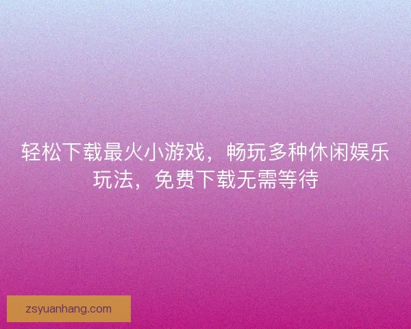 轻松下载最火小游戏，畅玩多种休闲娱乐玩法，免费下载无需等待