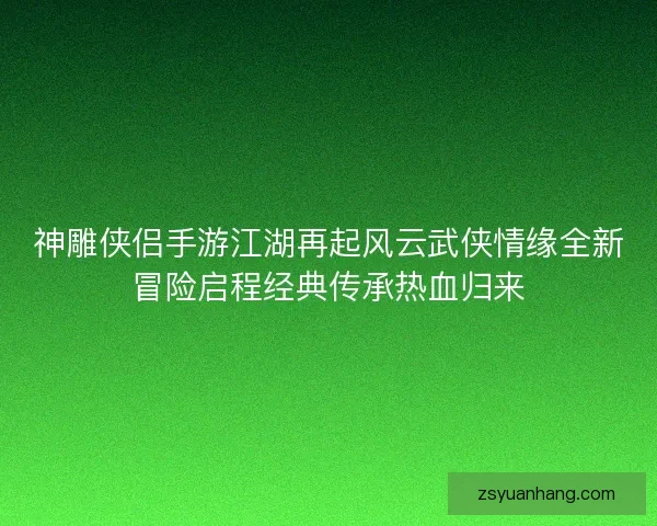 神雕侠侣手游江湖再起风云武侠情缘全新冒险启程经典传承热血归来