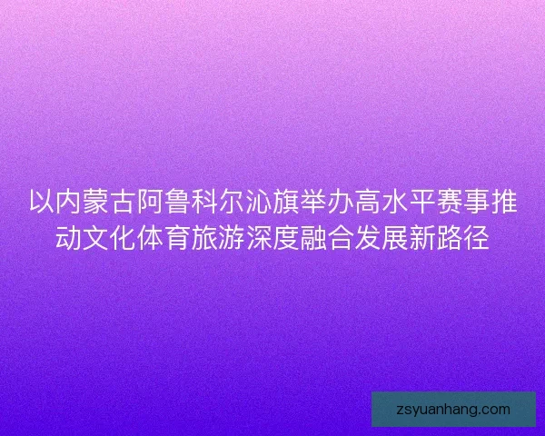 以内蒙古阿鲁科尔沁旗举办高水平赛事推动文化体育旅游深度融合发展新路径