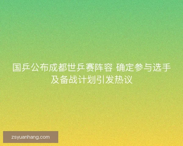 国乒公布成都世乒赛阵容 确定参与选手及备战计划引发热议