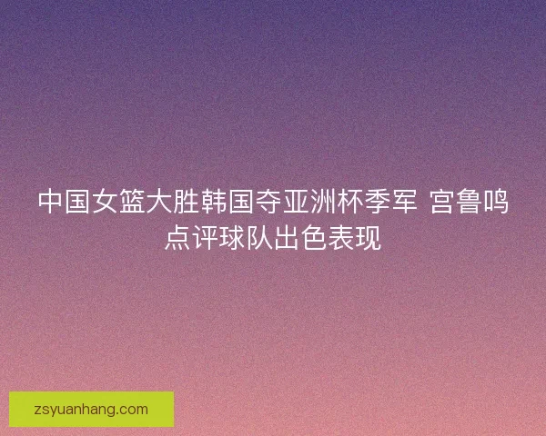 中国女篮大胜韩国夺亚洲杯季军 宫鲁鸣点评球队出色表现