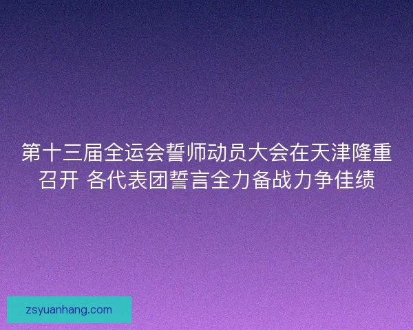第十三届全运会誓师动员大会在天津隆重召开 各代表团誓言全力备战力争佳绩