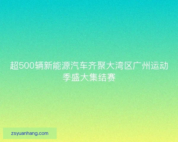 超500辆新能源汽车齐聚大湾区广州运动季盛大集结赛