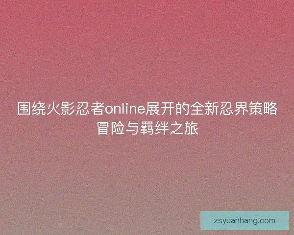 围绕火影忍者online展开的全新忍界策略冒险与羁绊之旅