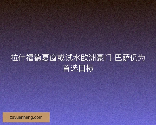 拉什福德夏窗或试水欧洲豪门 巴萨仍为首选目标