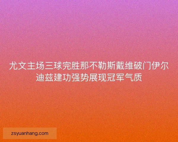 尤文主场三球完胜那不勒斯戴维破门伊尔迪兹建功强势展现冠军气质