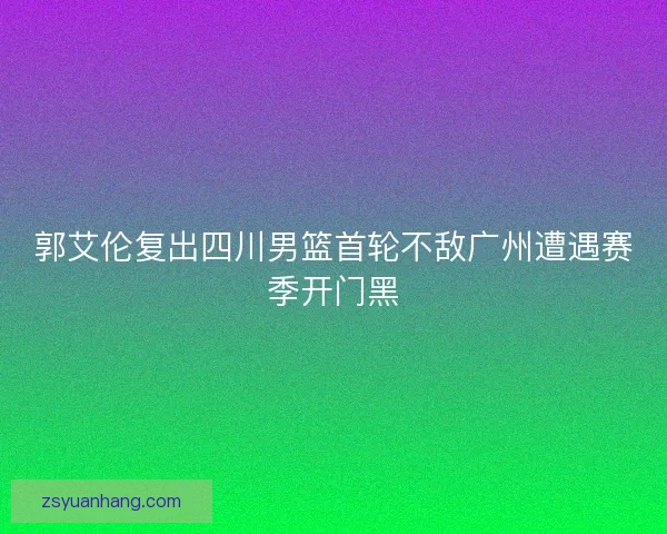 郭艾伦复出四川男篮首轮不敌广州遭遇赛季开门黑