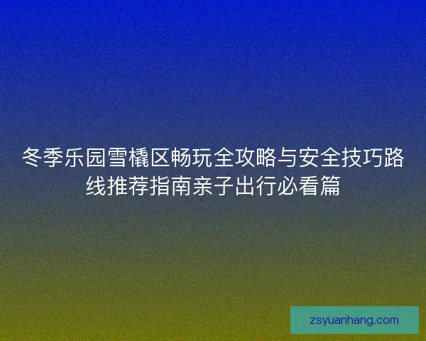 冬季乐园雪橇区畅玩全攻略与安全技巧路线推荐指南亲子出行必看篇