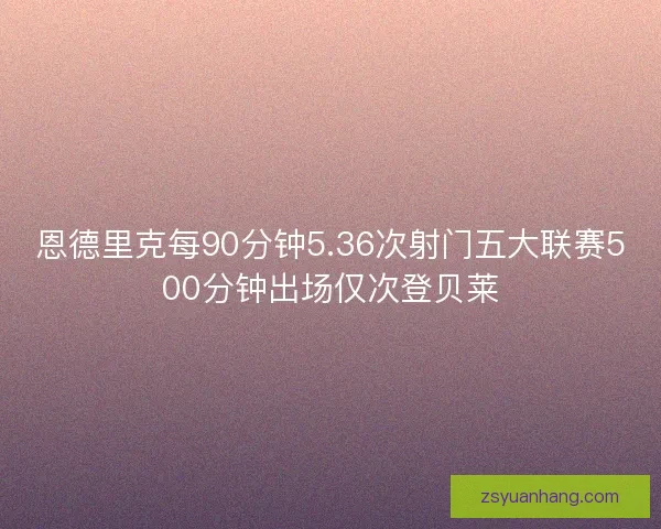 恩德里克每90分钟5.36次射门五大联赛500分钟出场仅次登贝莱